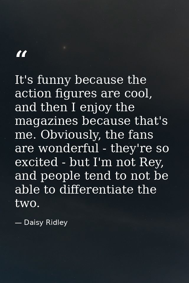 It's funny because the action figures are cool, and then I enjoy the magazines because that's me. Obviously, the fans ar — Daisy Ridley