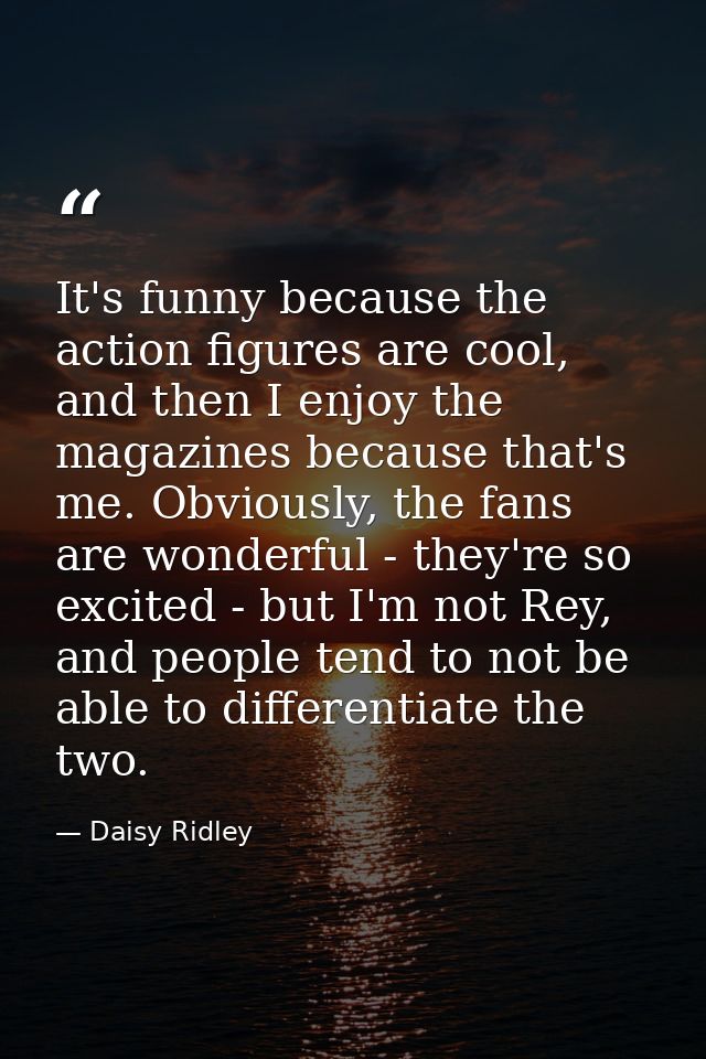 It's funny because the action figures are cool, and then I enjoy the magazines because that's me. Obviously, the fans ar — Daisy Ridley