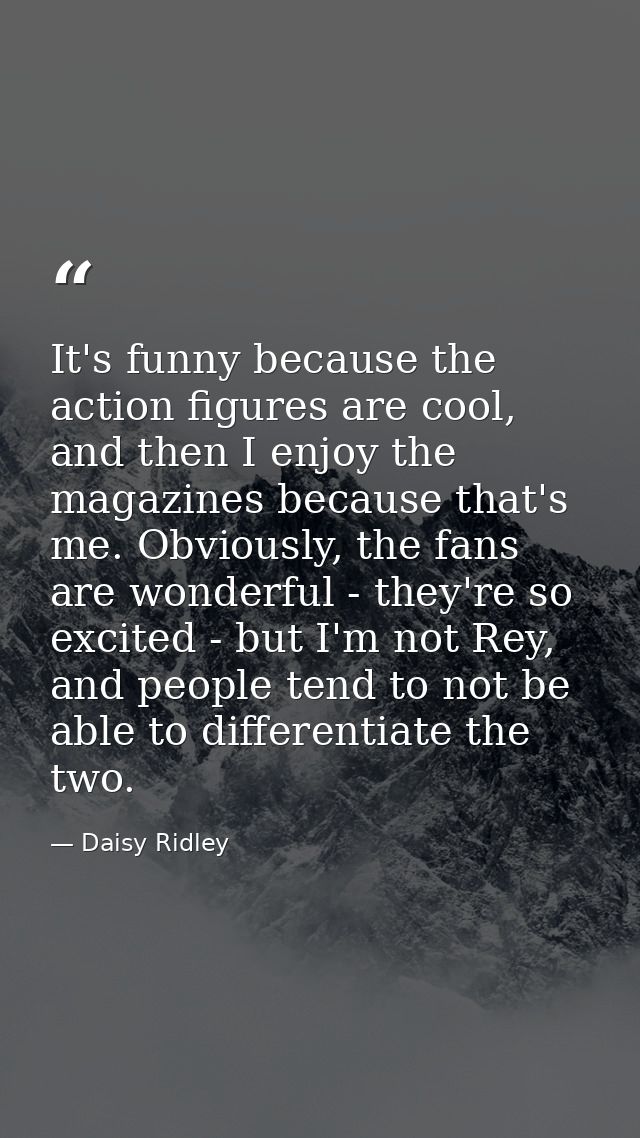 It's funny because the action figures are cool, and then I enjoy the magazines because that's me. Obviously, the fans ar — Daisy Ridley