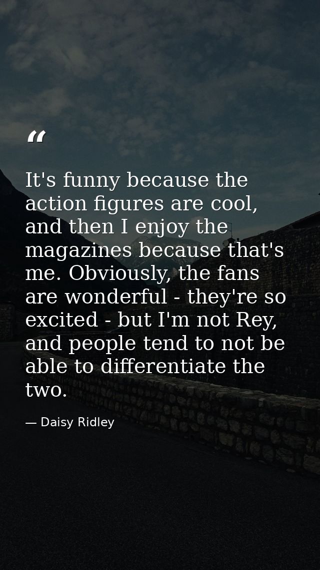 It's funny because the action figures are cool, and then I enjoy the magazines because that's me. Obviously, the fans ar — Daisy Ridley