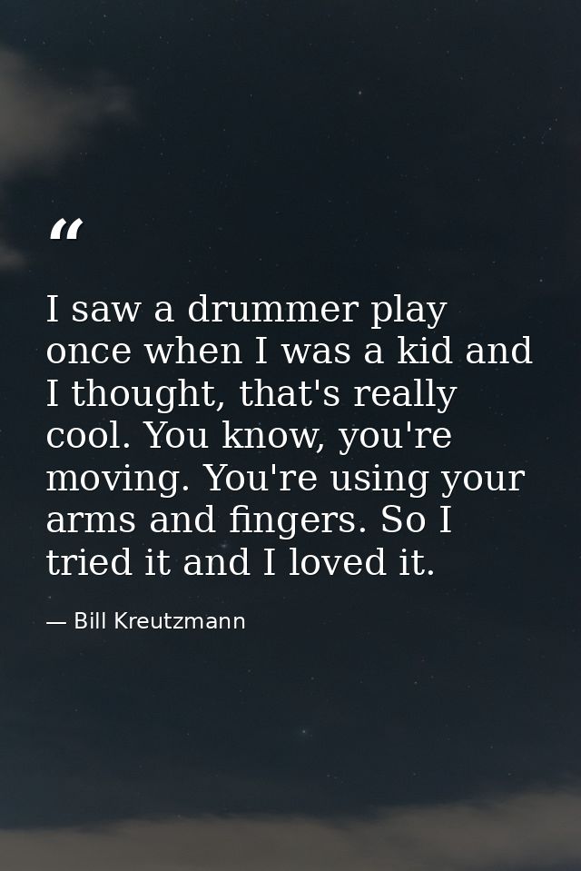 I saw a drummer play once when I was a kid and I thought, that's really cool. You know, you're moving. You're using your — Bill Kreutzmann