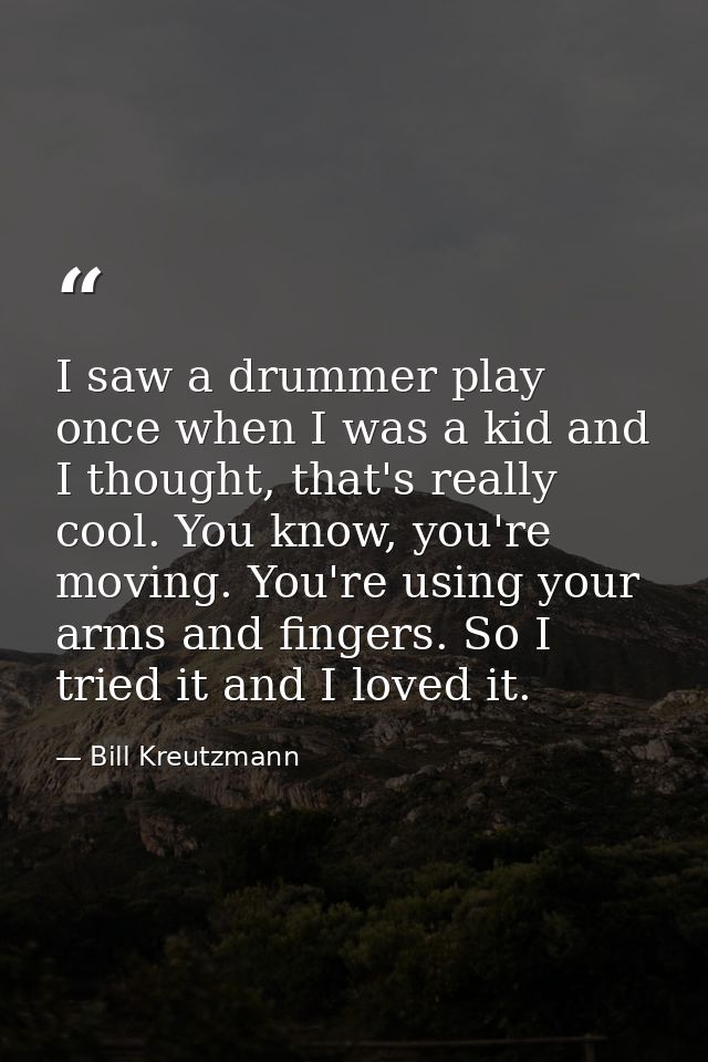 I saw a drummer play once when I was a kid and I thought, that's really cool. You know, you're moving. You're using your — Bill Kreutzmann