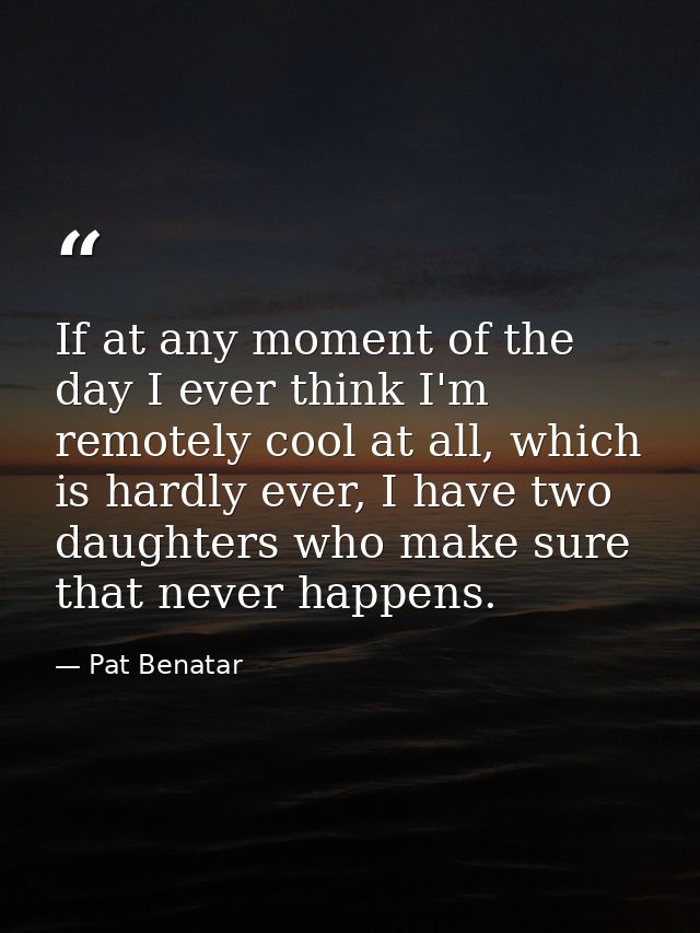 If at any moment of the day I ever think I'm remotely cool at all, which is hardly ever, I have two daughters who make s — Pat Benatar