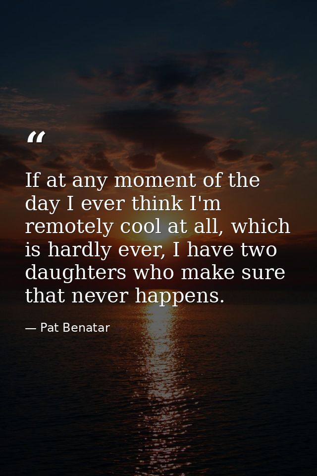 If at any moment of the day I ever think I'm remotely cool at all, which is hardly ever, I have two daughters who make s — Pat Benatar
