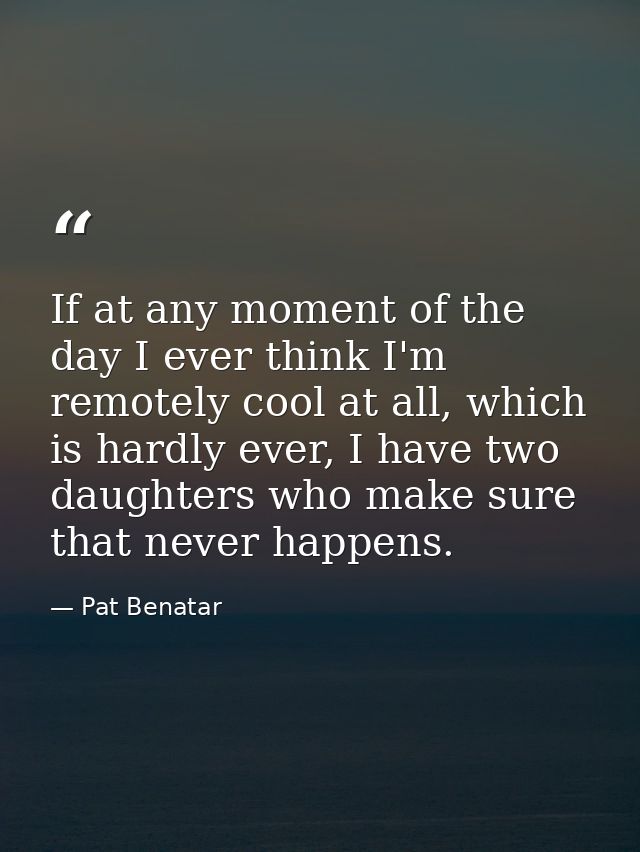 If at any moment of the day I ever think I'm remotely cool at all, which is hardly ever, I have two daughters who make s — Pat Benatar