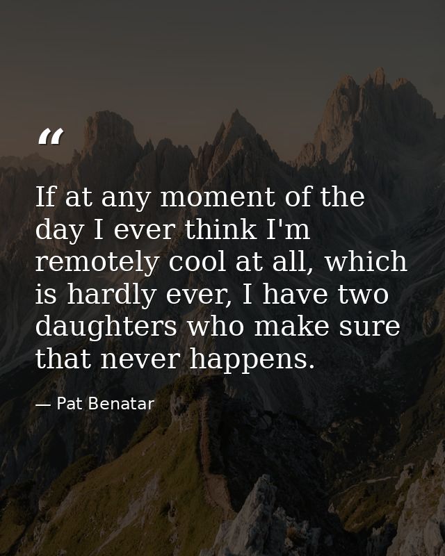If at any moment of the day I ever think I'm remotely cool at all, which is hardly ever, I have two daughters who make s — Pat Benatar
