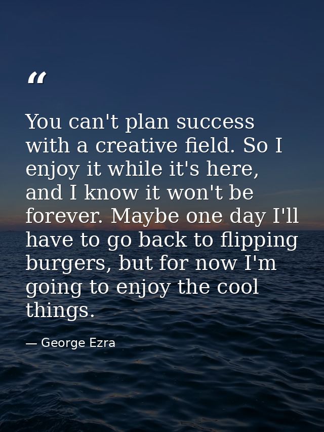 You can't plan success with a creative field. So I enjoy it while it's here, and I know it won't be forever. Maybe one d — George Ezra
