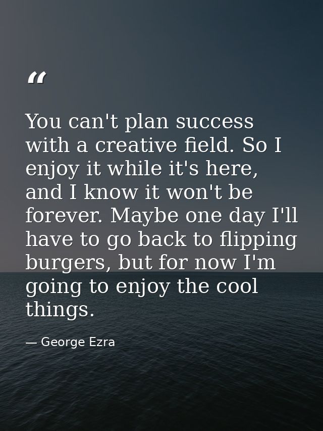 You can't plan success with a creative field. So I enjoy it while it's here, and I know it won't be forever. Maybe one d — George Ezra