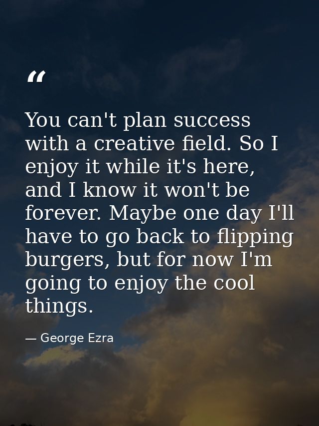 You can't plan success with a creative field. So I enjoy it while it's here, and I know it won't be forever. Maybe one d — George Ezra