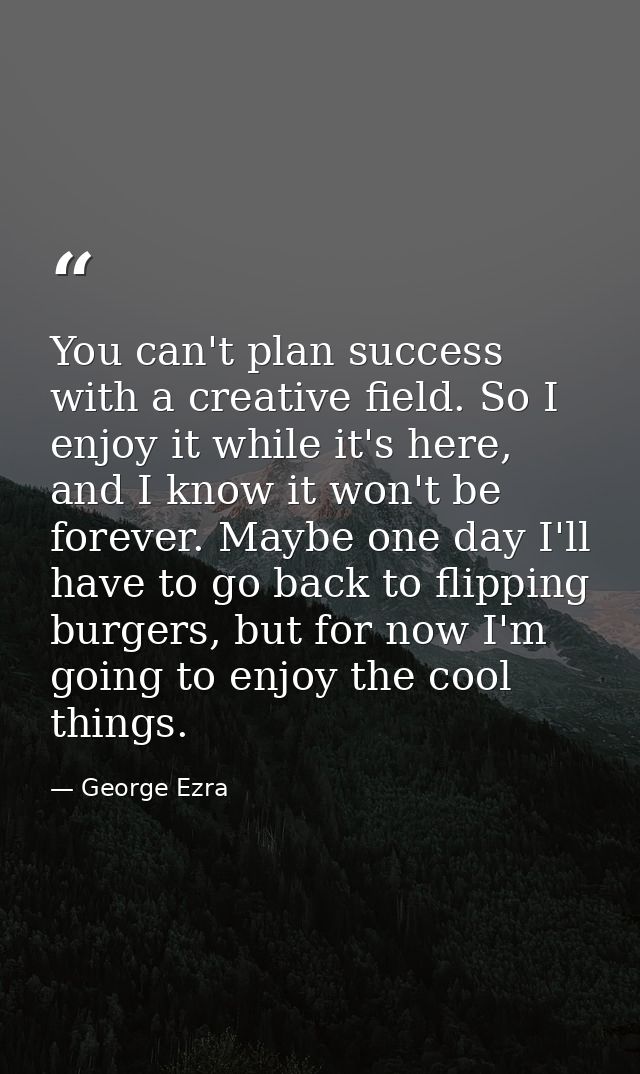 You can't plan success with a creative field. So I enjoy it while it's here, and I know it won't be forever. Maybe one d — George Ezra