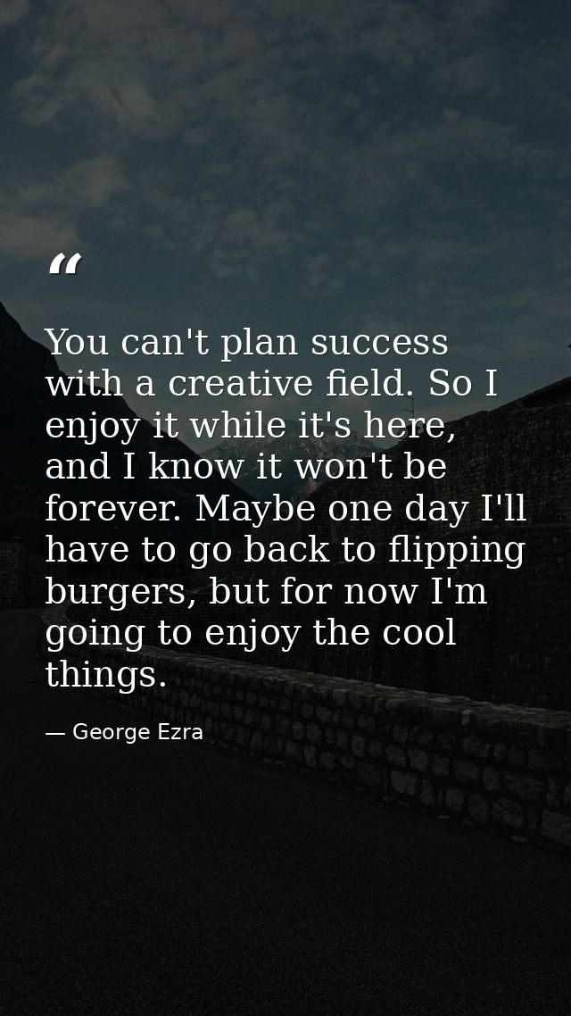 You can't plan success with a creative field. So I enjoy it while it's here, and I know it won't be forever. Maybe one d — George Ezra