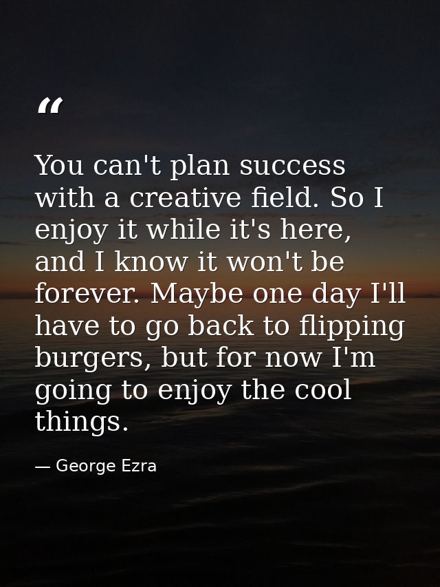 You can't plan success with a creative field. So I enjoy it while it's here, and I know it won't be forever. Maybe one d — George Ezra