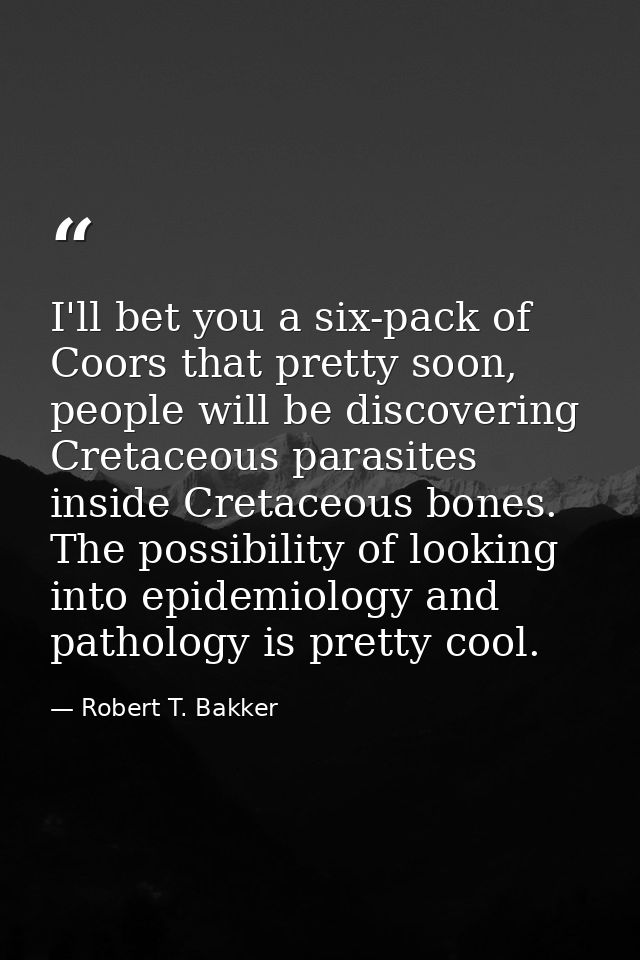 I'll bet you a six-pack of Coors that pretty soon, people will be discovering Cretaceous parasites inside Cretaceous bon — Robert T. Bakker