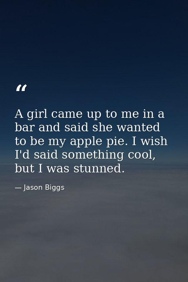 A girl came up to me in a bar and said she wanted to be my apple pie. I wish I'd said something cool, but I was stunned. — Jason Biggs