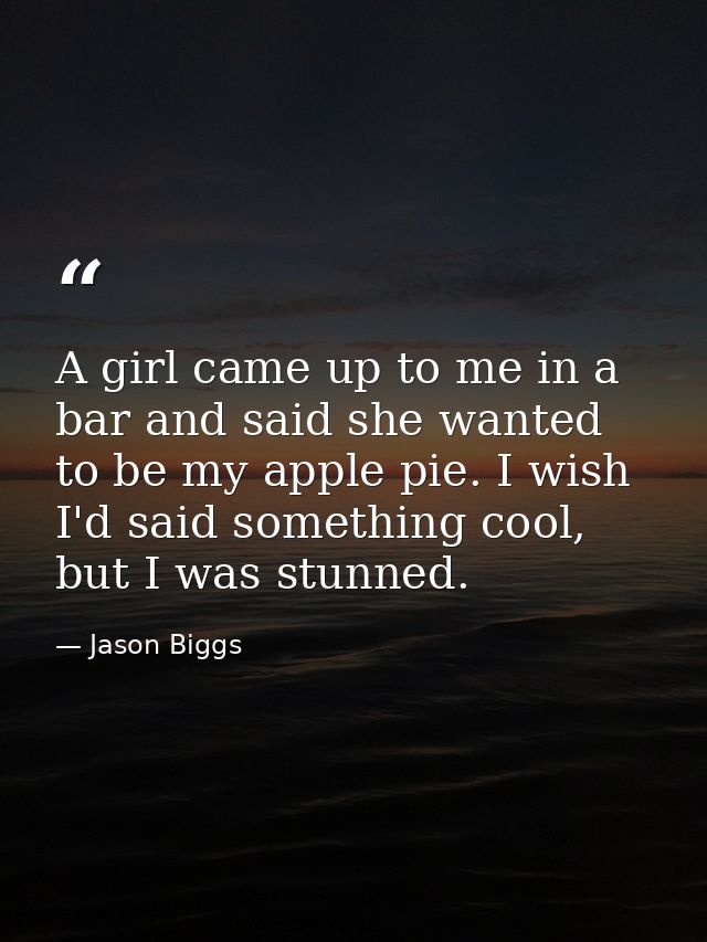 A girl came up to me in a bar and said she wanted to be my apple pie. I wish I'd said something cool, but I was stunned. — Jason Biggs
