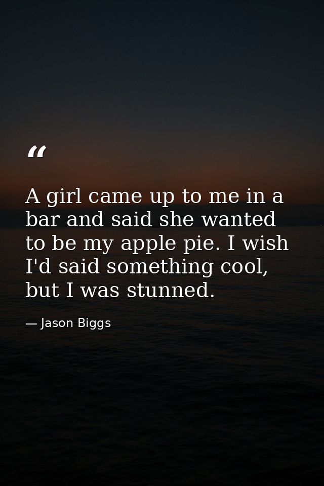 A girl came up to me in a bar and said she wanted to be my apple pie. I wish I'd said something cool, but I was stunned. — Jason Biggs