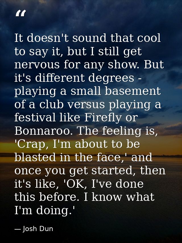 It doesn't sound that cool to say it, but I still get nervous for any show. But it's different degrees - playing a small — Josh Dun