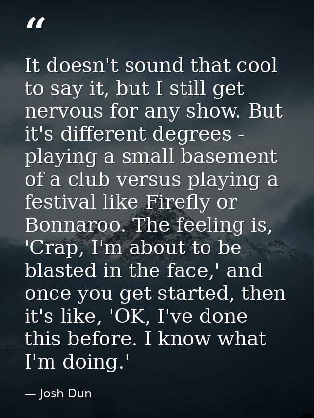 It doesn't sound that cool to say it, but I still get nervous for any show. But it's different degrees - playing a small — Josh Dun