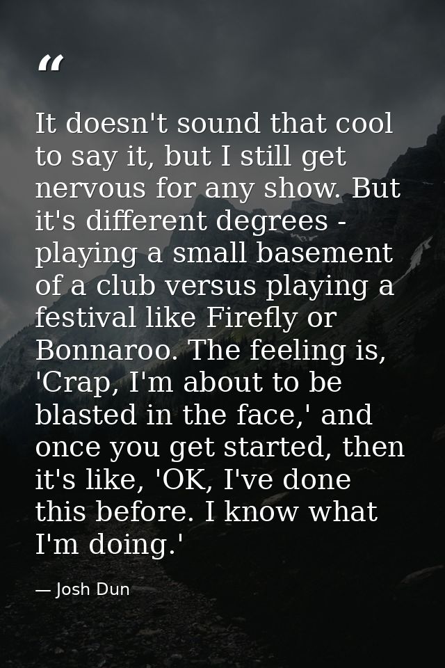 It doesn't sound that cool to say it, but I still get nervous for any show. But it's different degrees - playing a small — Josh Dun
