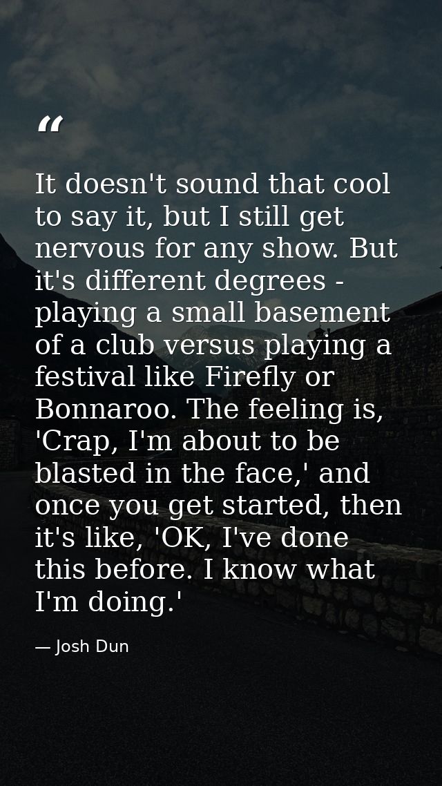 It doesn't sound that cool to say it, but I still get nervous for any show. But it's different degrees - playing a small — Josh Dun