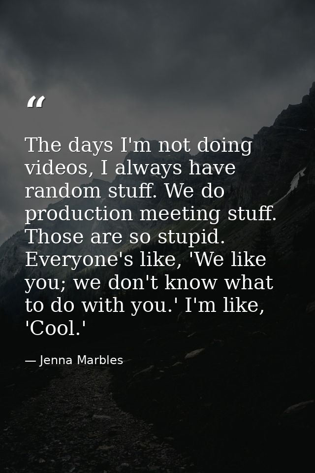 The days I'm not doing videos, I always have random stuff. We do production meeting stuff. Those are so stupid. Everyone — Jenna Marbles