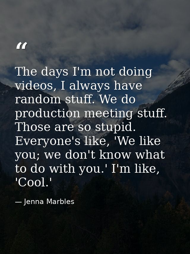 The days I'm not doing videos, I always have random stuff. We do production meeting stuff. Those are so stupid. Everyone — Jenna Marbles