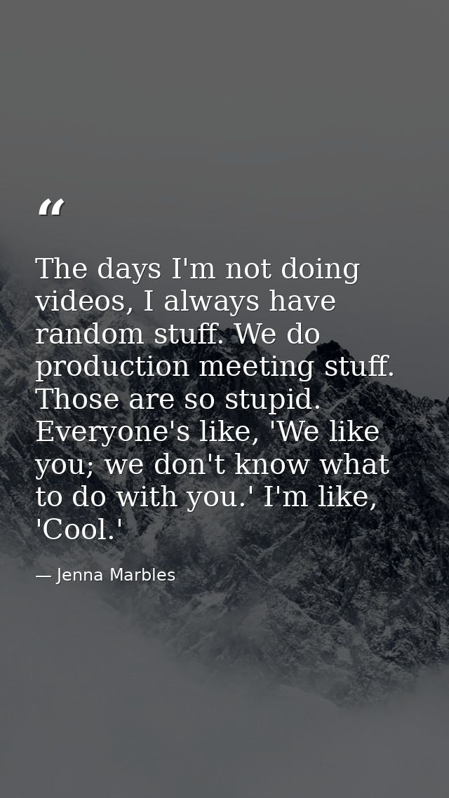 The days I'm not doing videos, I always have random stuff. We do production meeting stuff. Those are so stupid. Everyone — Jenna Marbles