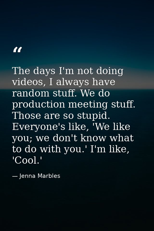 The days I'm not doing videos, I always have random stuff. We do production meeting stuff. Those are so stupid. Everyone — Jenna Marbles
