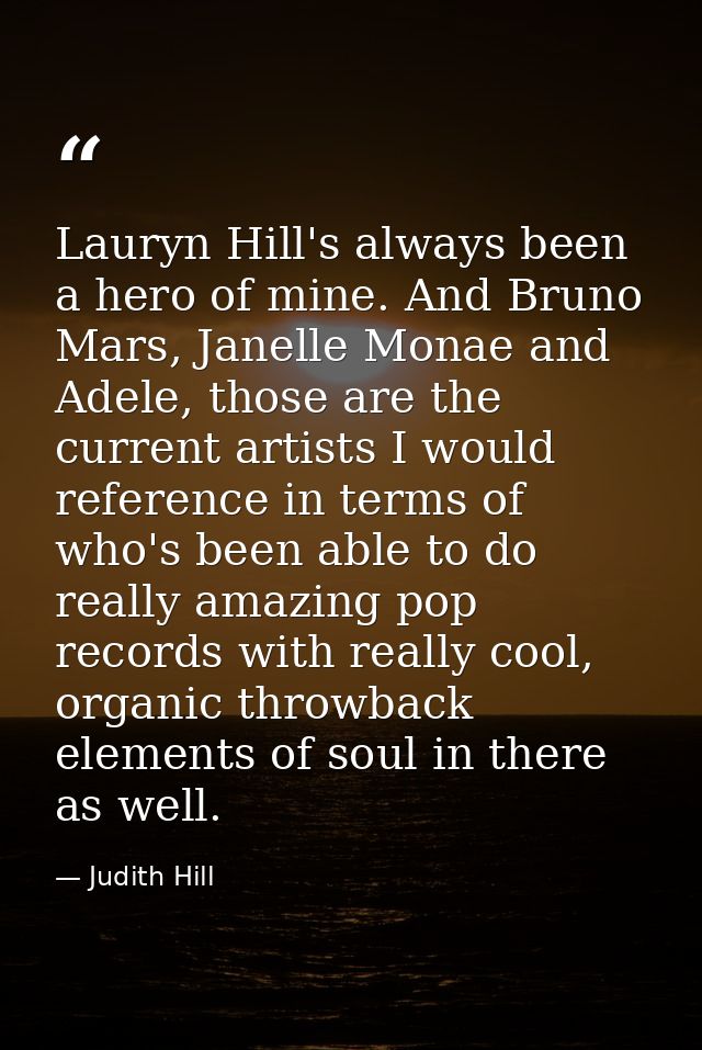 Lauryn Hill's always been a hero of mine. And Bruno Mars, Janelle Monae and Adele, those are the current artists I would — Judith Hill