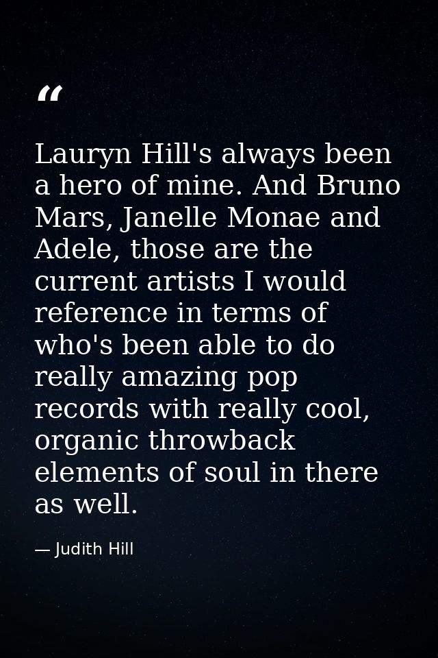 Lauryn Hill's always been a hero of mine. And Bruno Mars, Janelle Monae and Adele, those are the current artists I would — Judith Hill