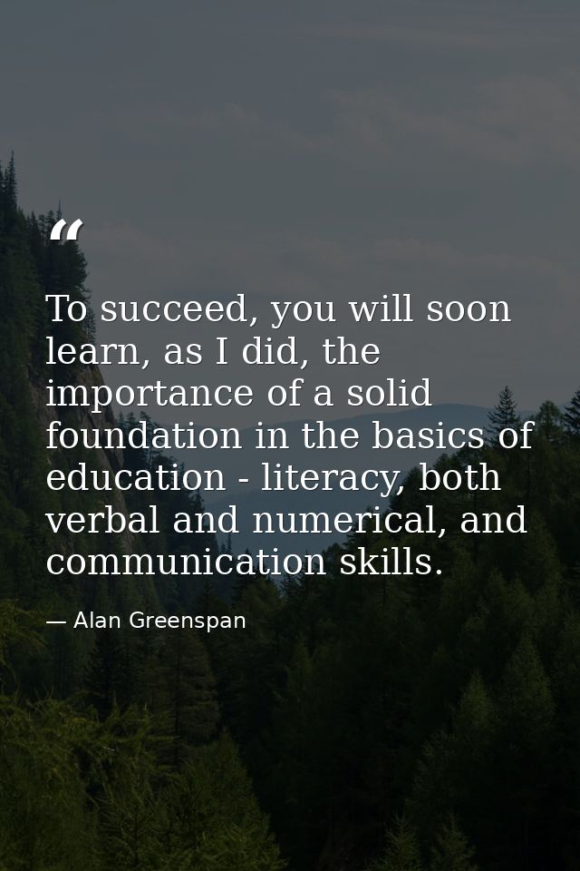 To succeed, you will soon learn, as I did, the importance of a solid foundation in the basics of education - literacy, b — Alan Greenspan