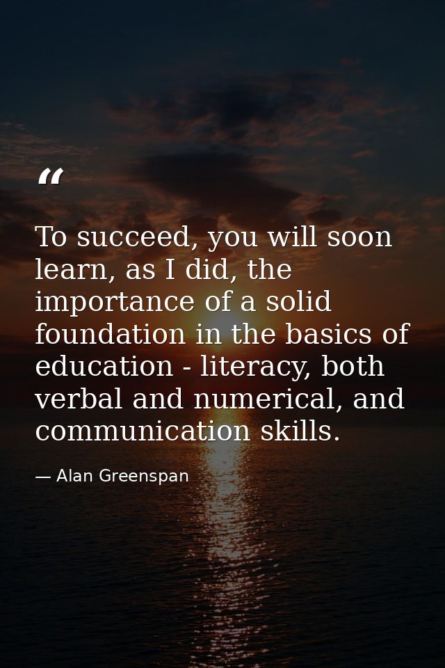 To succeed, you will soon learn, as I did, the importance of a solid foundation in the basics of education - literacy, b — Alan Greenspan