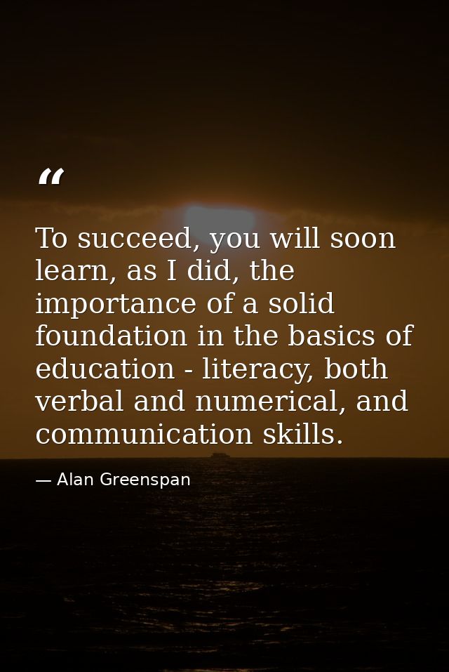 To succeed, you will soon learn, as I did, the importance of a solid foundation in the basics of education - literacy, b — Alan Greenspan