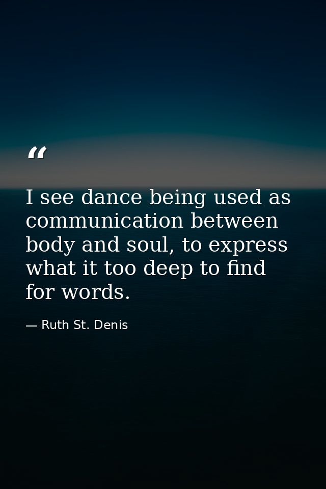 I see dance being used as communication between body and soul, to express what it too deep to find for words. — Ruth St. Denis