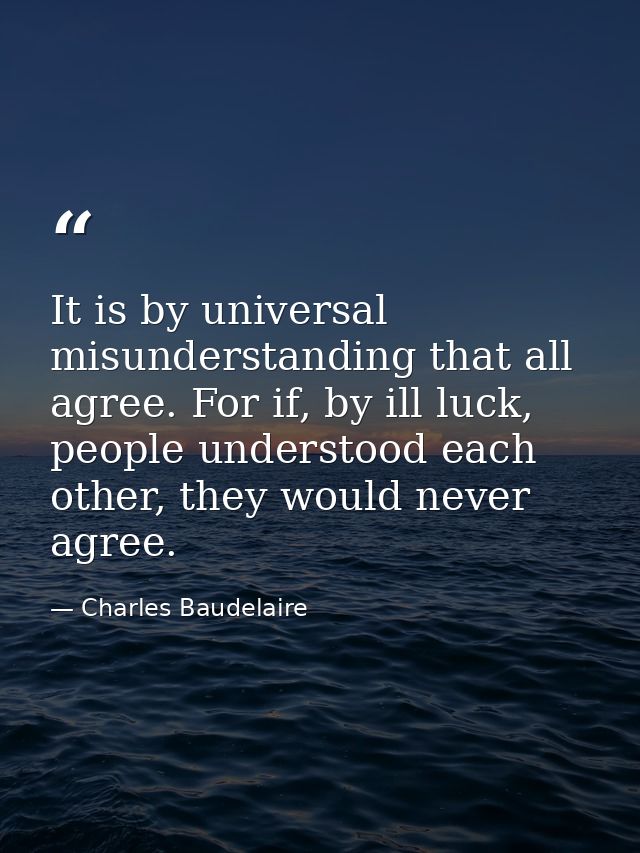 It is by universal misunderstanding that all agree. For if, by ill luck, people understood each other, they would never  — Charles Baudelaire