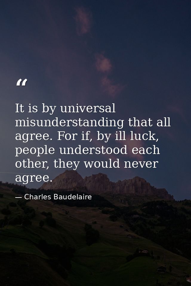 It is by universal misunderstanding that all agree. For if, by ill luck, people understood each other, they would never  — Charles Baudelaire