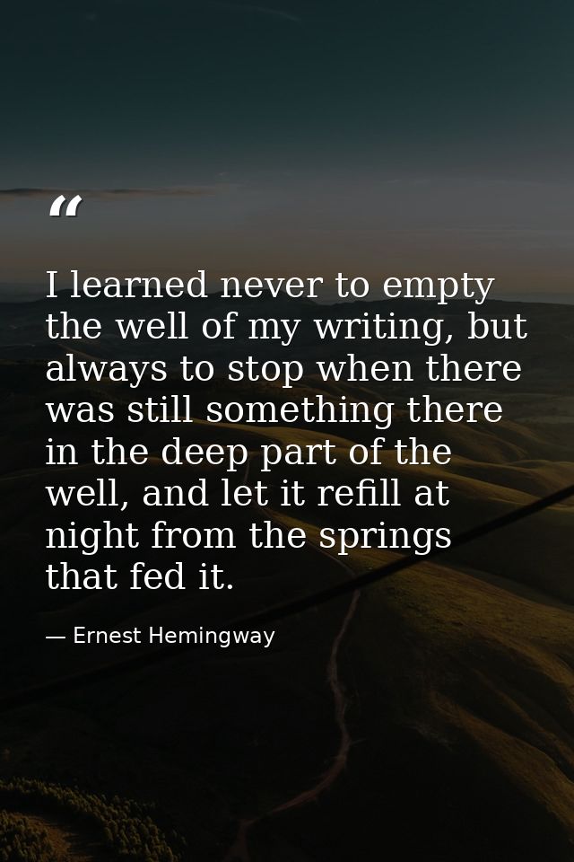 I learned never to empty the well of my writing, but always to stop when there was still something there in the deep par — Ernest Hemingway