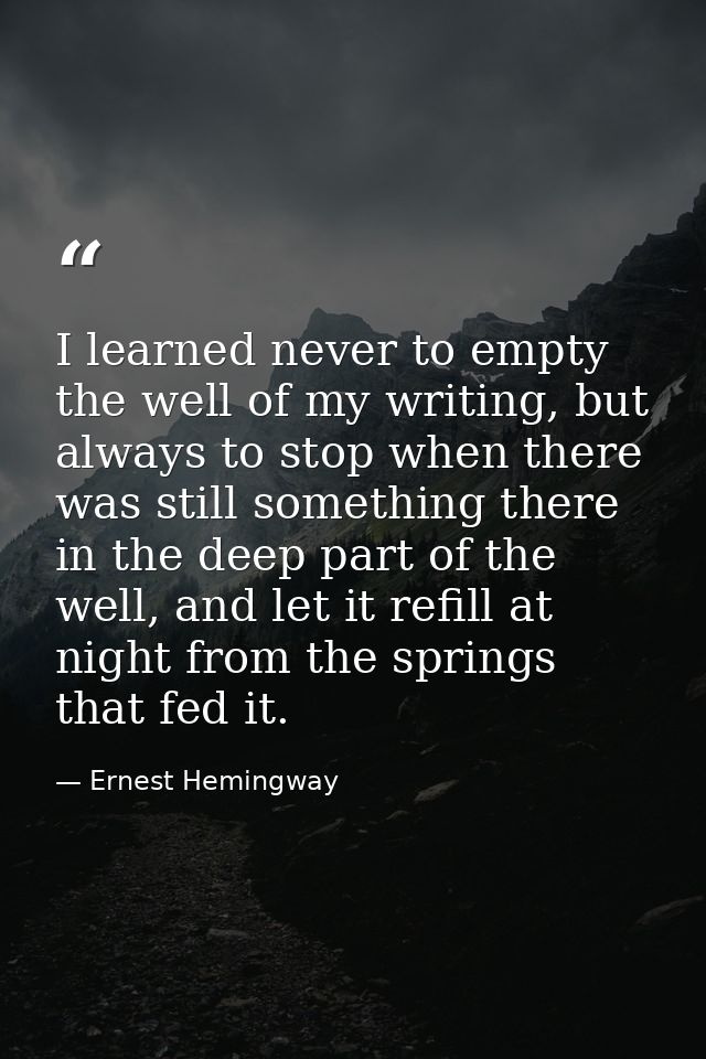 I learned never to empty the well of my writing, but always to stop when there was still something there in the deep par — Ernest Hemingway