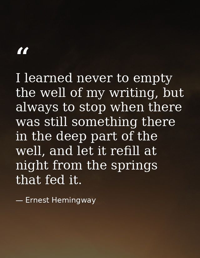 I learned never to empty the well of my writing, but always to stop when there was still something there in the deep par — Ernest Hemingway