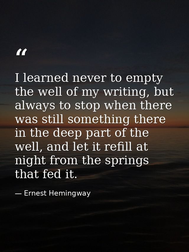I learned never to empty the well of my writing, but always to stop when there was still something there in the deep par — Ernest Hemingway