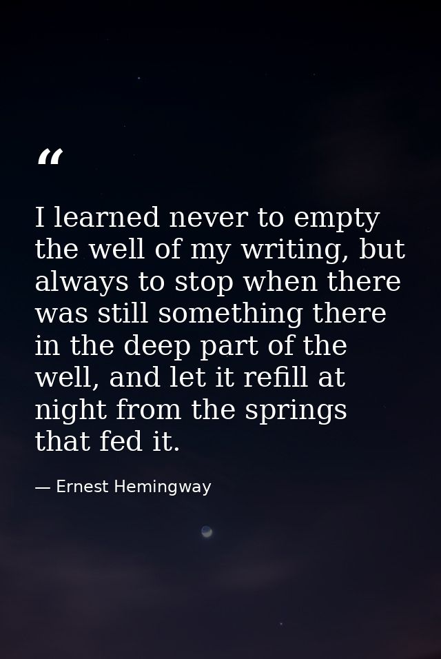 I learned never to empty the well of my writing, but always to stop when there was still something there in the deep par — Ernest Hemingway