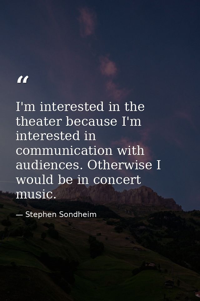 I'm interested in the theater because I'm interested in communication with audiences. Otherwise I would be in concert mu — Stephen Sondheim