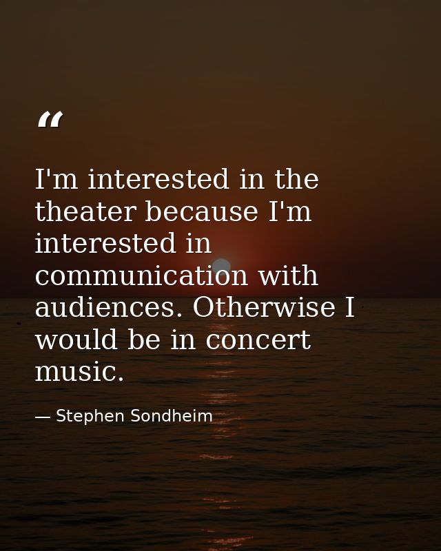 I'm interested in the theater because I'm interested in communication with audiences. Otherwise I would be in concert mu — Stephen Sondheim