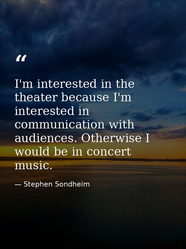 I'm interested in the theater because I'm interested in communication with audiences. Otherwise I would be in concert mu — Stephen Sondheim