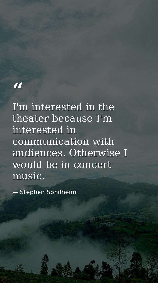 I'm interested in the theater because I'm interested in communication with audiences. Otherwise I would be in concert mu — Stephen Sondheim