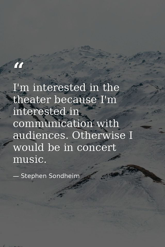 I'm interested in the theater because I'm interested in communication with audiences. Otherwise I would be in concert mu — Stephen Sondheim