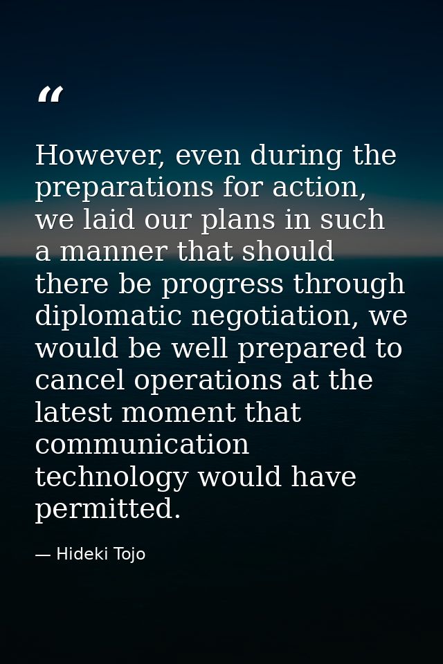 However, even during the preparations for action, we laid our plans in such a manner that should there be progress throu — Hideki Tojo