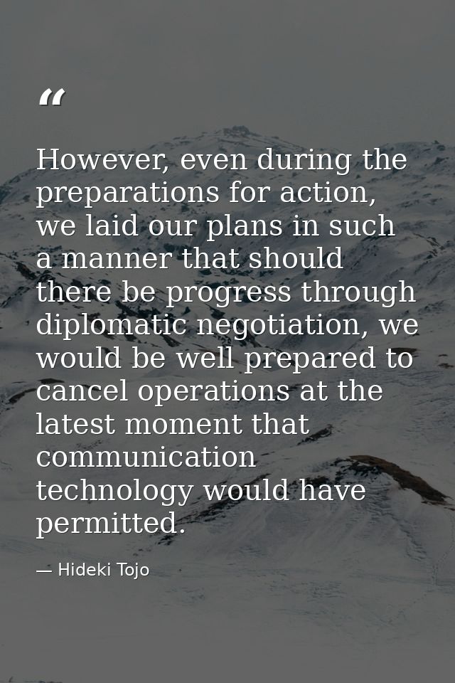 However, even during the preparations for action, we laid our plans in such a manner that should there be progress throu — Hideki Tojo