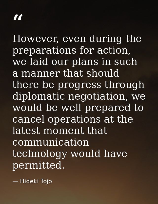 However, even during the preparations for action, we laid our plans in such a manner that should there be progress throu — Hideki Tojo