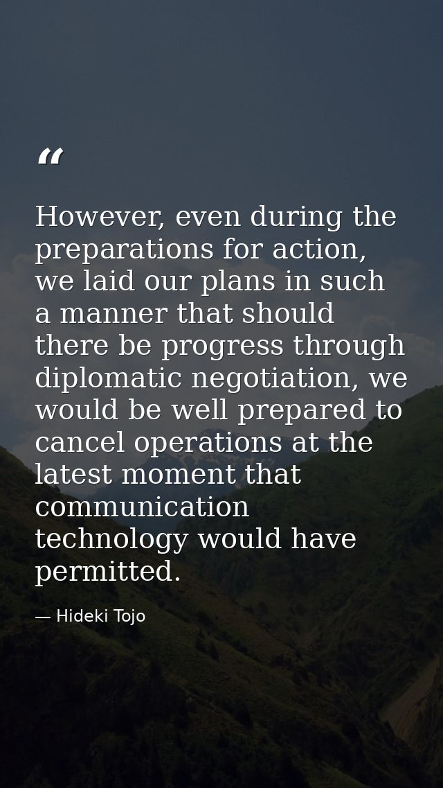However, even during the preparations for action, we laid our plans in such a manner that should there be progress throu — Hideki Tojo